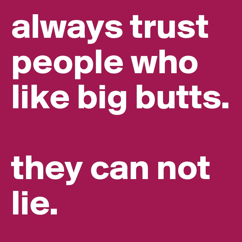 always trust people who like big butts. 

they can not lie.