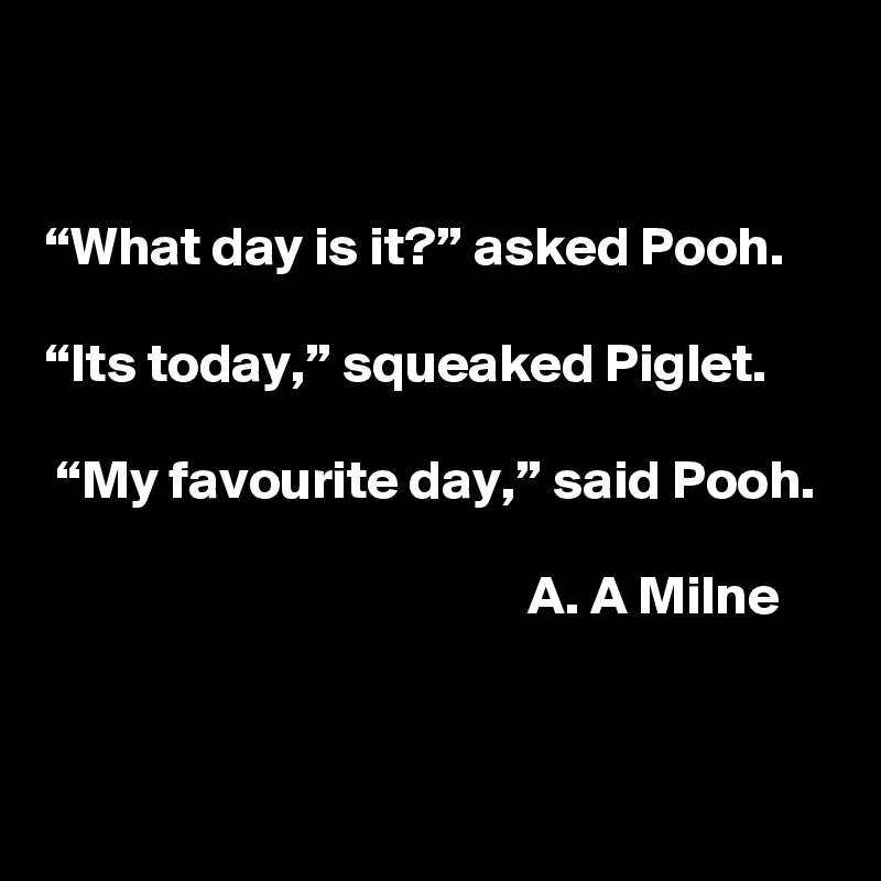 


“What day is it?” asked Pooh. 

“Its today,” squeaked Piglet.

 “My favourite day,” said Pooh. 

                                            A. A Milne


