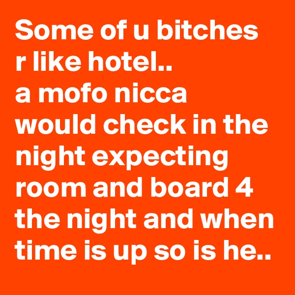 Some of u bitches r like hotel..
a mofo nicca would check in the night expecting  room and board 4 the night and when time is up so is he..