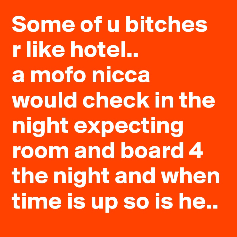 Some of u bitches r like hotel..
a mofo nicca would check in the night expecting  room and board 4 the night and when time is up so is he..