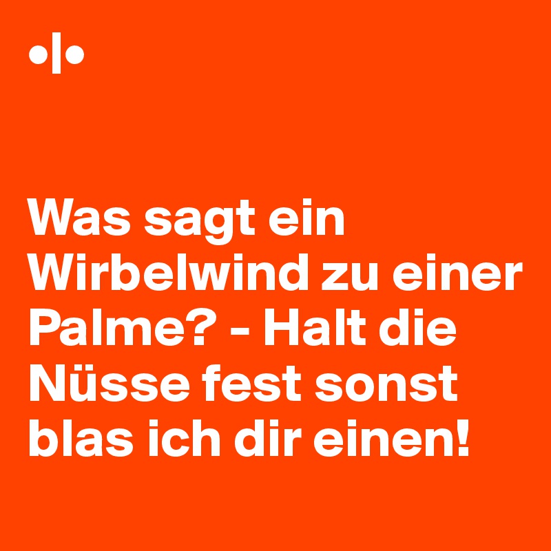 •|•


Was sagt ein Wirbelwind zu einer Palme? - Halt die Nüsse fest sonst blas ich dir einen! 