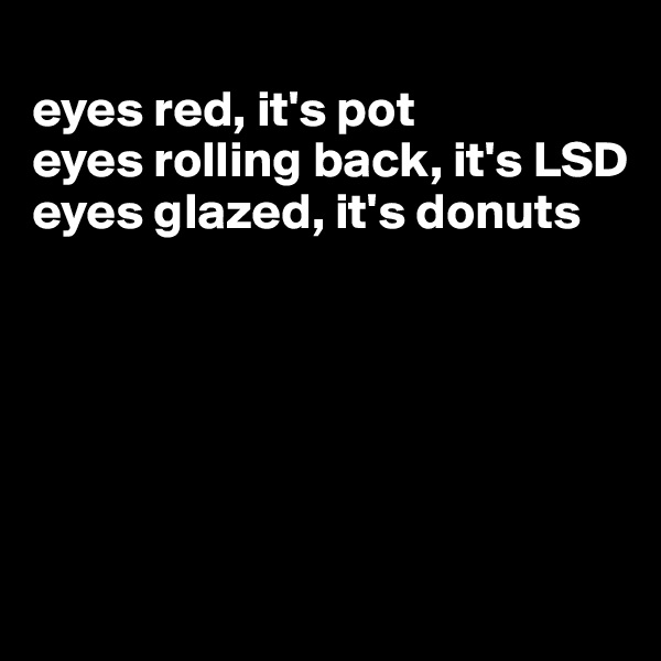 
eyes red, it's pot
eyes rolling back, it's LSD
eyes glazed, it's donuts






