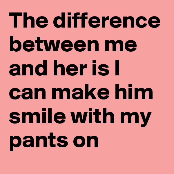 The difference between me and her is I can make him smile with my pants on
