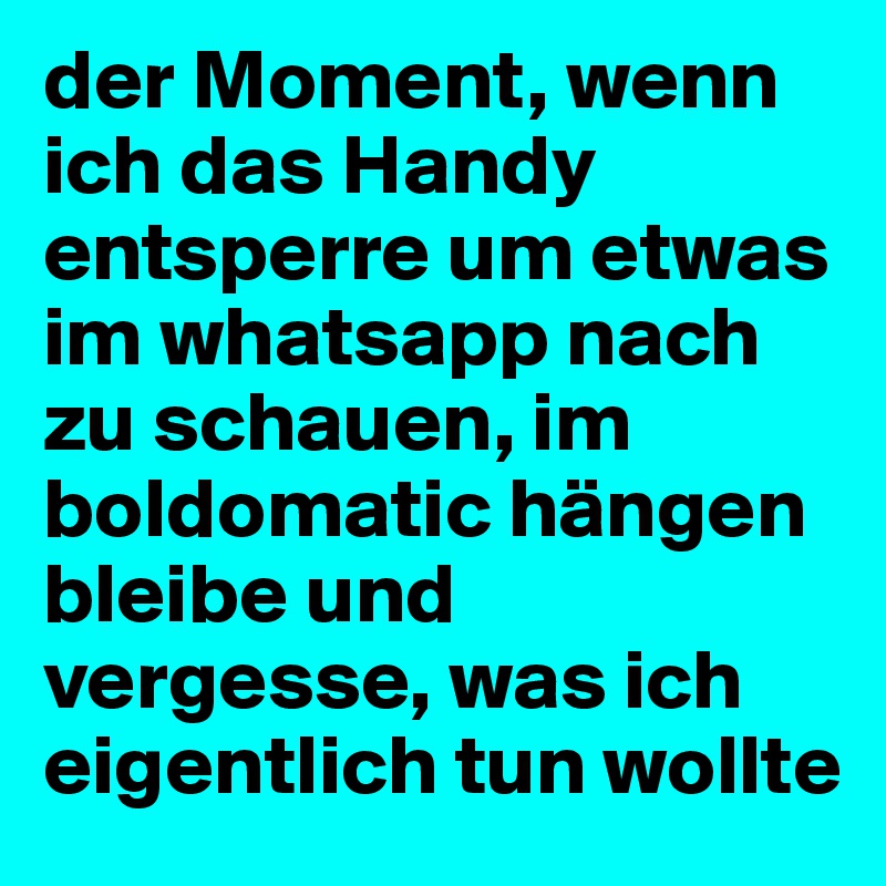 der Moment, wenn ich das Handy entsperre um etwas im whatsapp nach zu schauen, im boldomatic hängen bleibe und vergesse, was ich eigentlich tun wollte