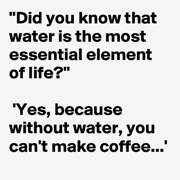 ''Did you know that water is the most essential element of life?''

 'Yes, because without water, you can't make coffee...'