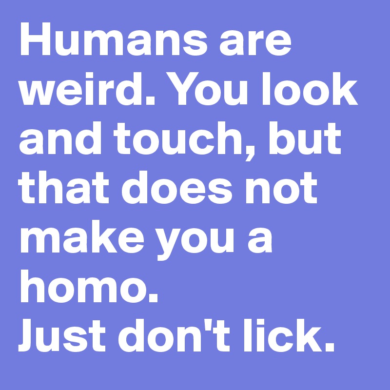 Humans are weird. You look and touch, but that does not make you a homo.
Just don't lick.