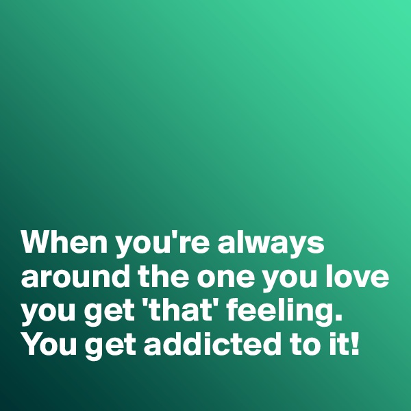 





When you're always around the one you love you get 'that' feeling. 
You get addicted to it!