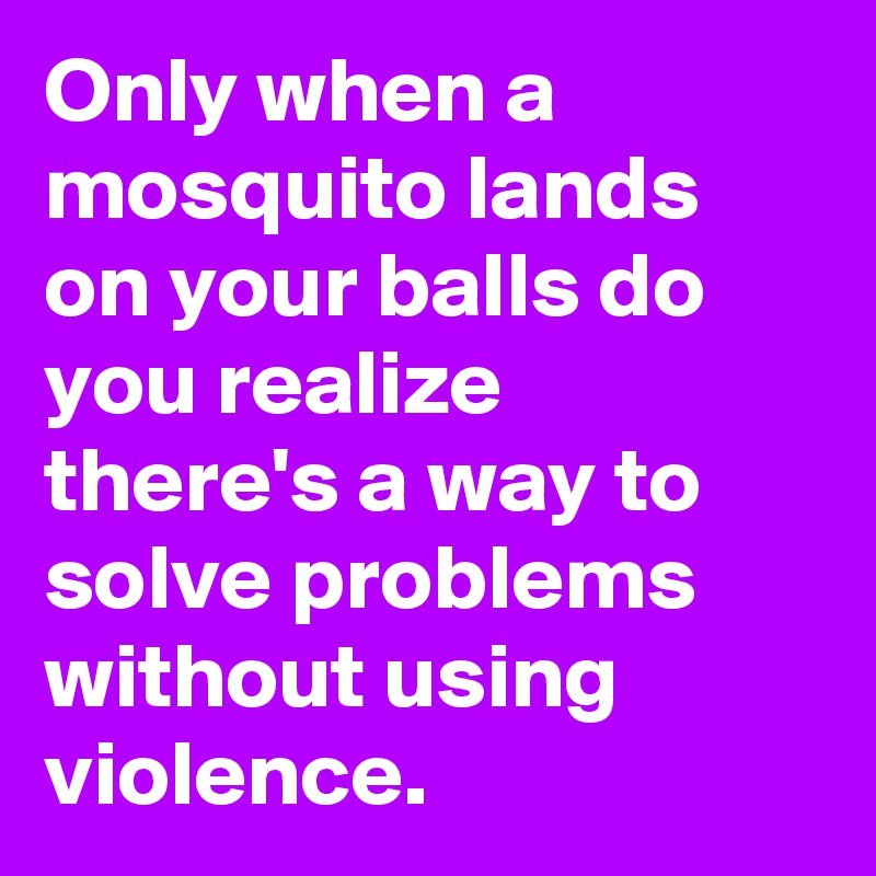 Only when a mosquito lands on your balls do you realize there's a way to solve problems without using violence.