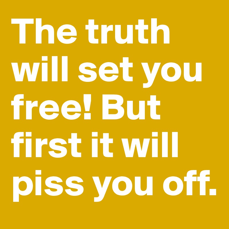 The truth will set you free! But first it will piss you off.