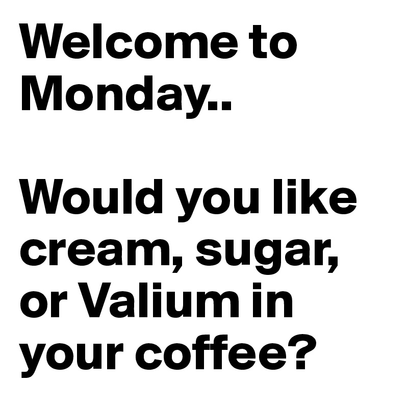 Welcome to Monday..

Would you like cream, sugar, or Valium in your coffee?
