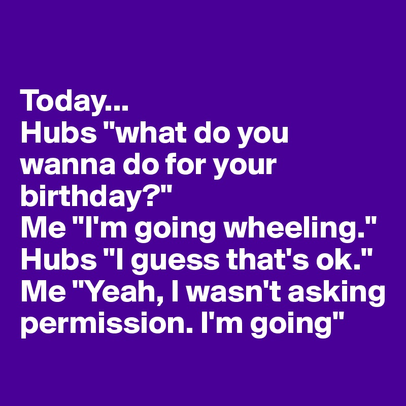 Today Hubs What Do You Wanna Do For Your Birthday Me I M Going Wheeling Hubs I Guess That S Ok Me Yeah I Wasn T Asking Permission I M Going Post By Tulsagirl On