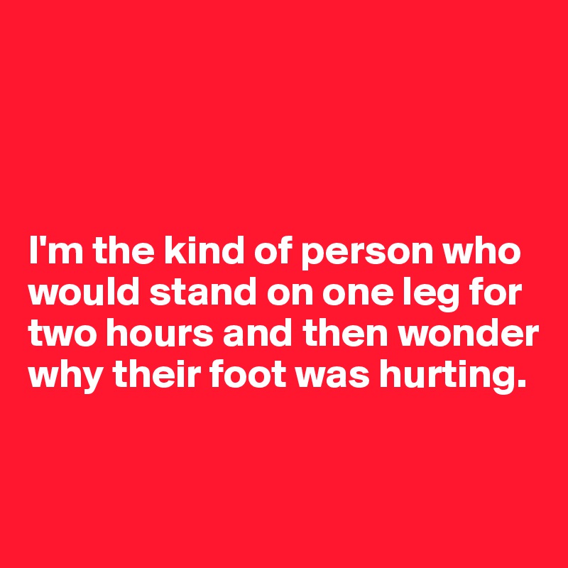




I'm the kind of person who would stand on one leg for two hours and then wonder why their foot was hurting.



