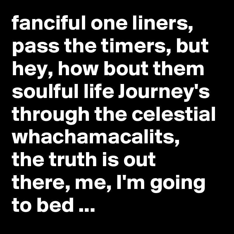 fanciful one liners, pass the timers, but hey, how bout them soulful life Journey's through the celestial whachamacalits, the truth is out there, me, I'm going to bed ...