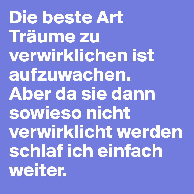 Die beste Art Träume zu verwirklichen ist aufzuwachen.
Aber da sie dann sowieso nicht verwirklicht werden schlaf ich einfach weiter.