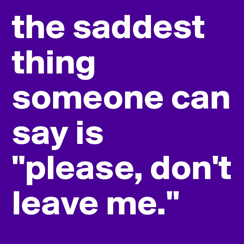 the saddest thing someone can say is "please, don't leave me."