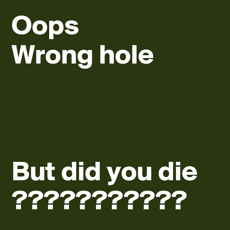 Oops
Wrong hole



But did you die ???????????