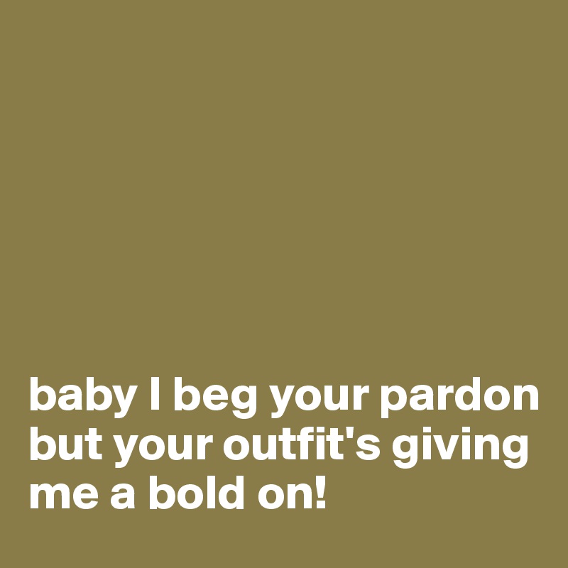 






baby I beg your pardon but your outfit's giving me a bold on!
