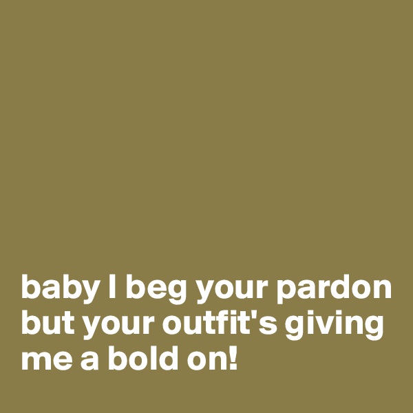 






baby I beg your pardon but your outfit's giving me a bold on!