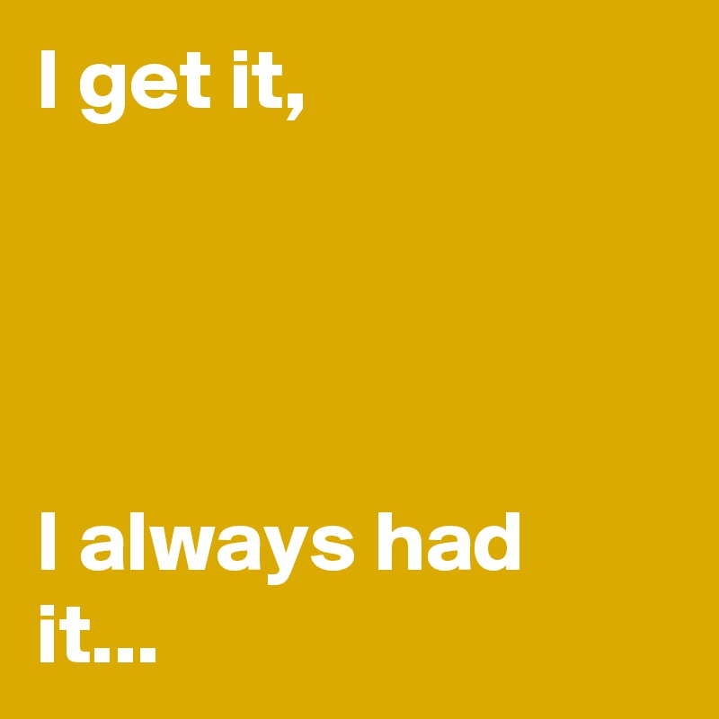 I get it,




I always had it...