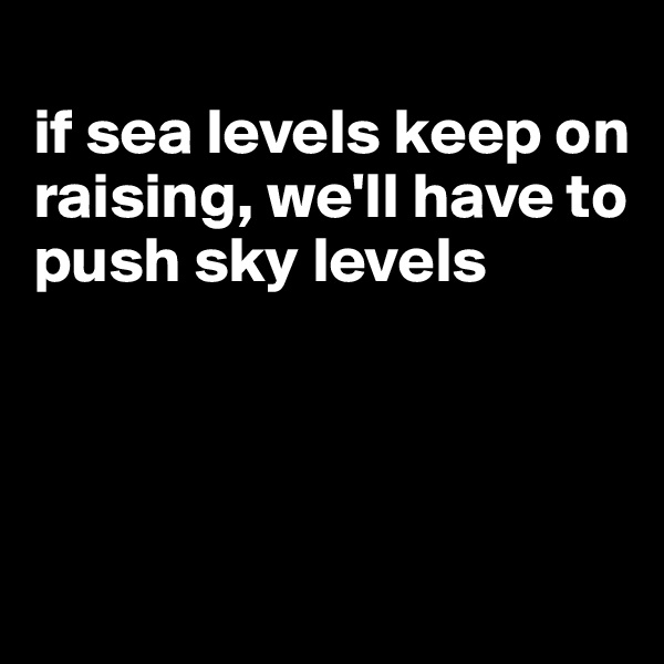 
if sea levels keep on raising, we'll have to push sky levels




