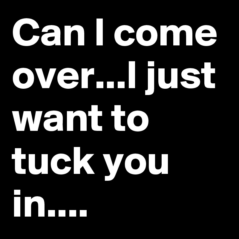 Can I come over...I just want to tuck you in....