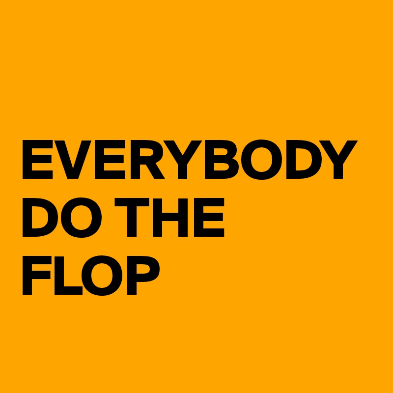 

EVERYBODY DO THE FLOP
