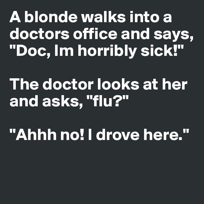 A blonde walks into a doctors office and says, "Doc, Im horribly sick!"

The doctor looks at her and asks, "flu?"

"Ahhh no! I drove here."

