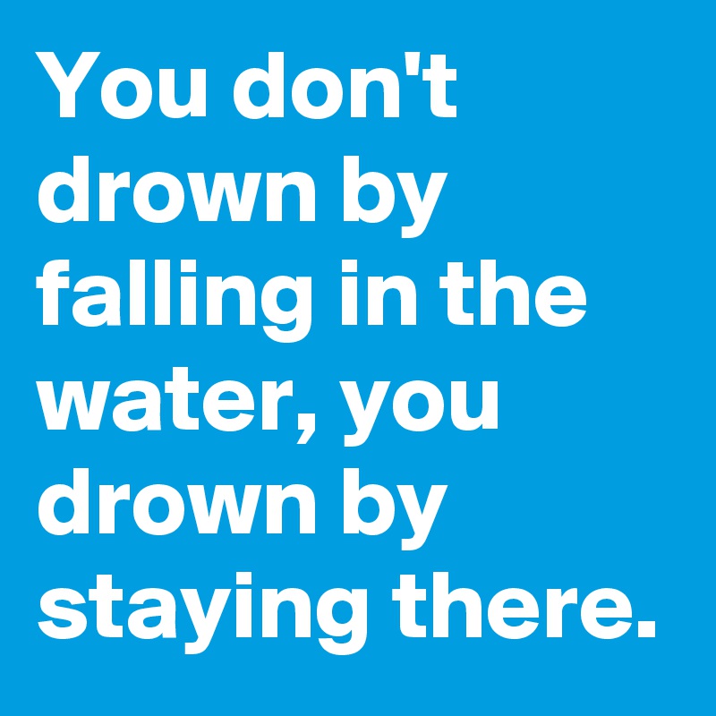 You don't drown by falling in the water, you drown by staying there.