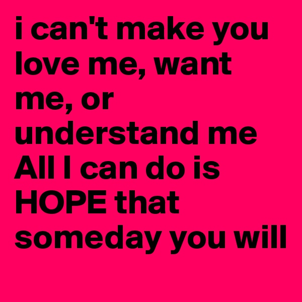 i can't make you love me, want me, or understand me
All I can do is HOPE that someday you will
