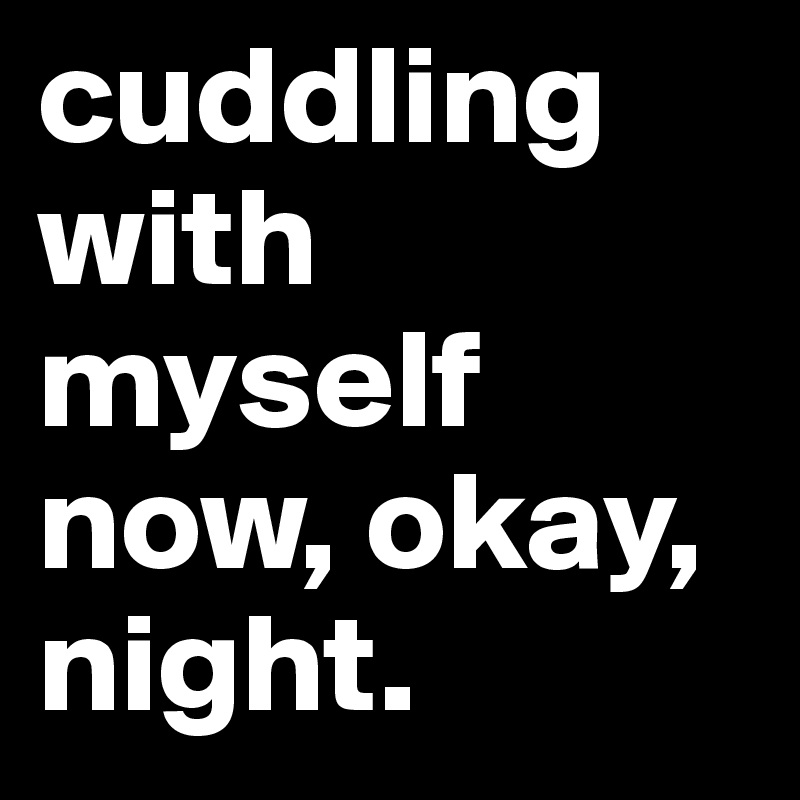 cuddling with myself now, okay, night. 