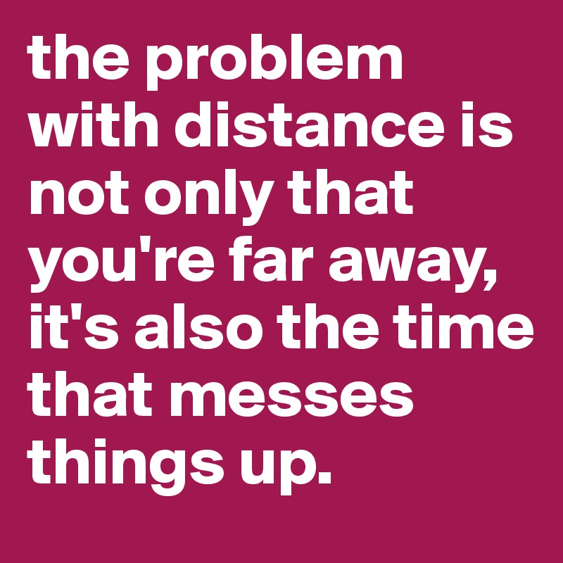 the problem with distance is not only that you're far away, it's also the time that messes things up. 