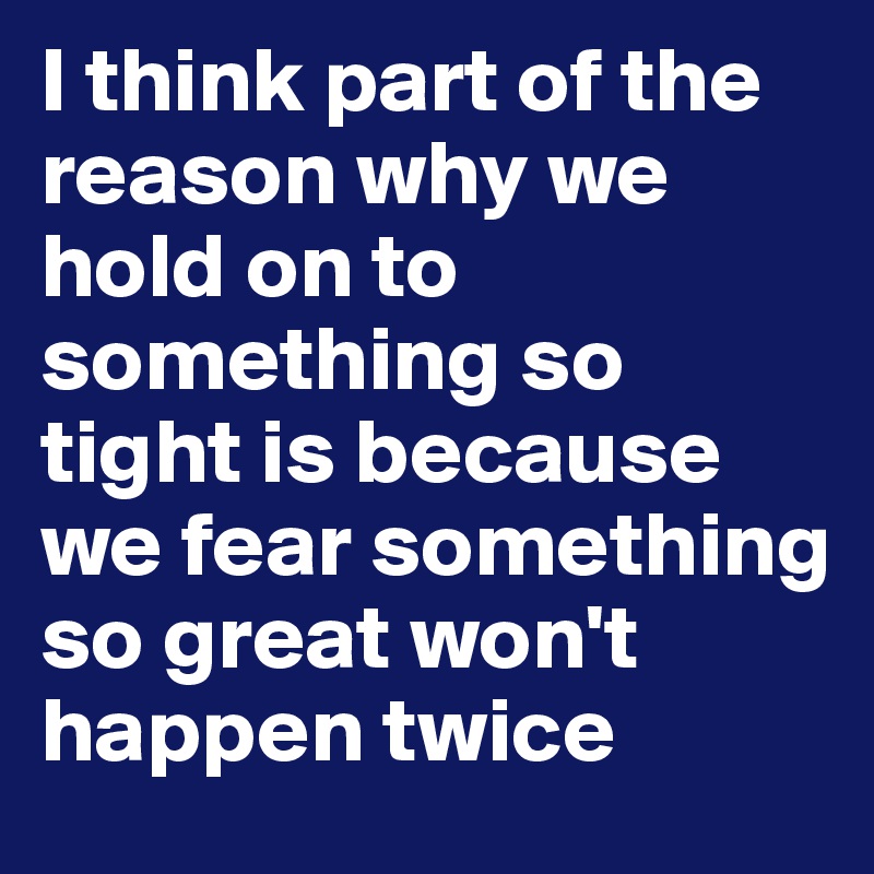 I think part of the reason why we hold on to something so tight is because we fear something so great won't happen twice