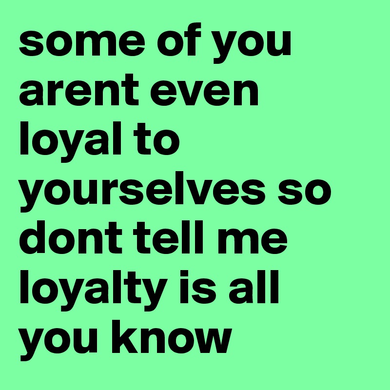 some of you arent even loyal to yourselves so dont tell me loyalty is all you know 