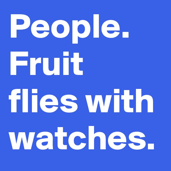 People.
Fruit flies with watches.