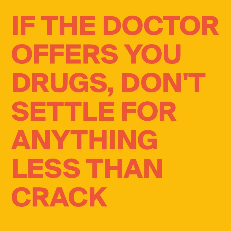 IF THE DOCTOR OFFERS YOU DRUGS, DON'T SETTLE FOR ANYTHING LESS THAN CRACK