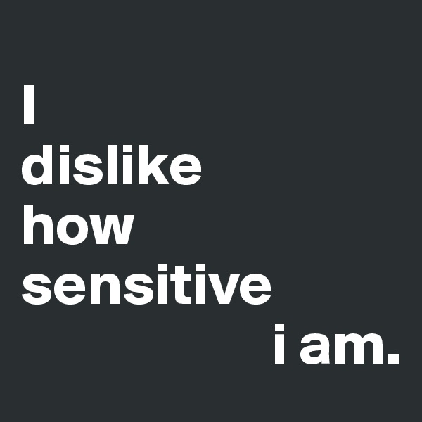 
I 
dislike 
how
sensitive
                     i am.