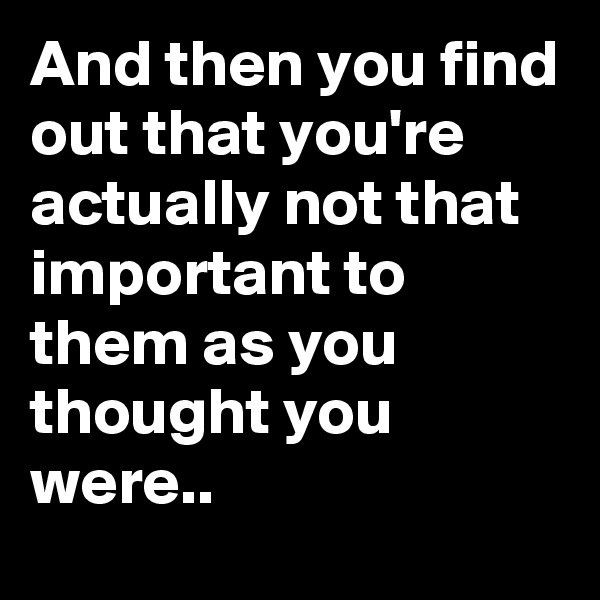 And then you find out that you're actually not that important to them as you thought you were.. 