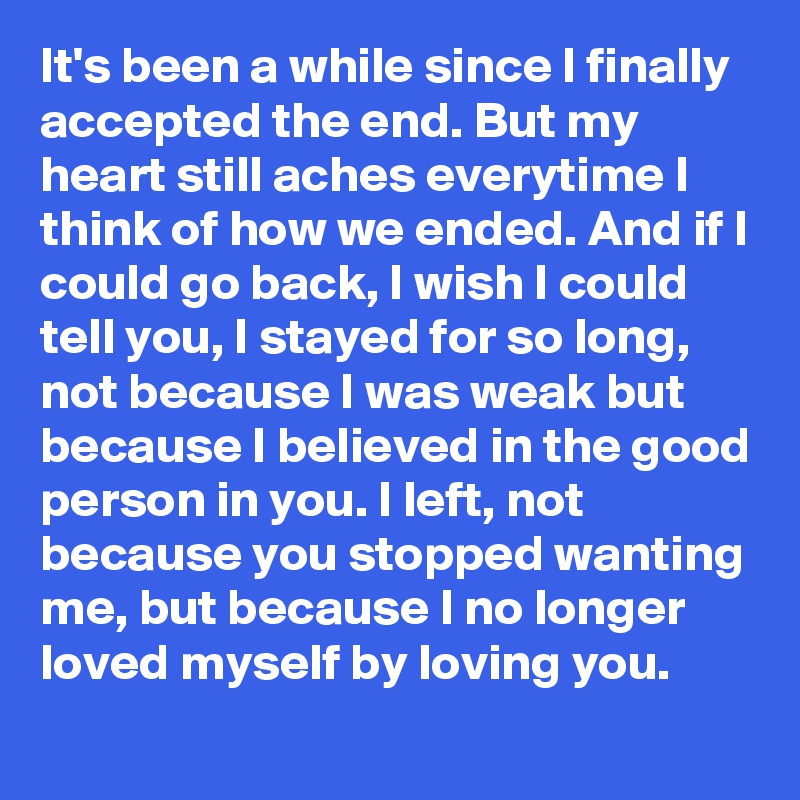 It's been a while since I finally accepted the end. But my heart still aches everytime I think of how we ended. And if I could go back, I wish I could tell you, I stayed for so long, not because I was weak but because I believed in the good person in you. I left, not because you stopped wanting me, but because I no longer loved myself by loving you. 