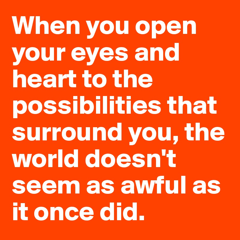 When you open your eyes and heart to the possibilities that surround you, the world doesn't seem as awful as it once did.