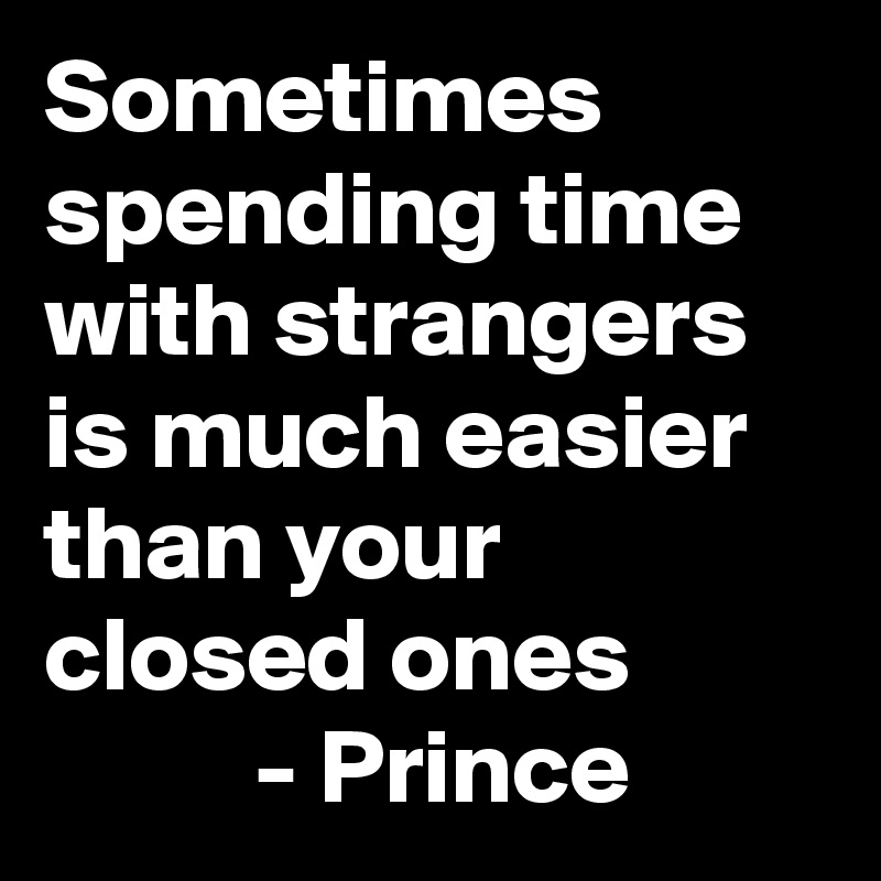 Sometimes spending time with strangers is much easier than your closed ones 
          - Prince 