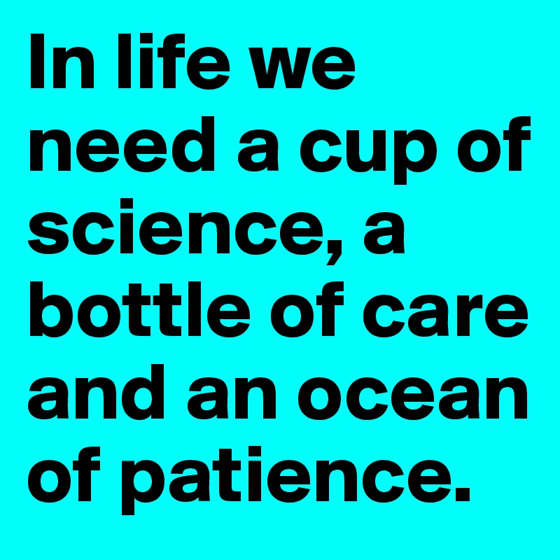 In life we need a cup of science, a bottle of care and an ocean of patience.