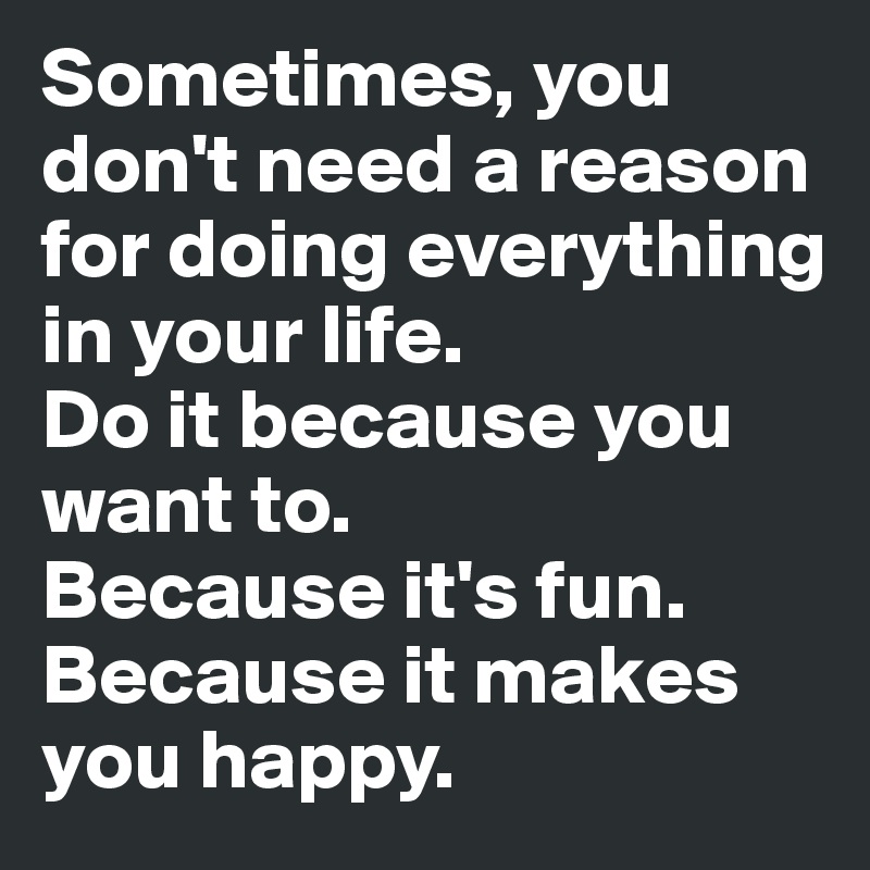 Sometimes, you don't need a reason for doing everything in your life. 
Do it because you want to. 
Because it's fun. 
Because it makes you happy. 