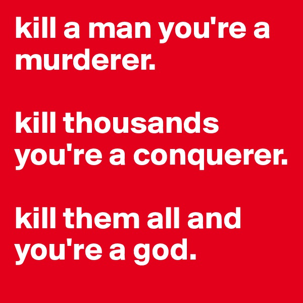 kill a man you're a murderer.

kill thousands you're a conquerer.

kill them all and you're a god. 
