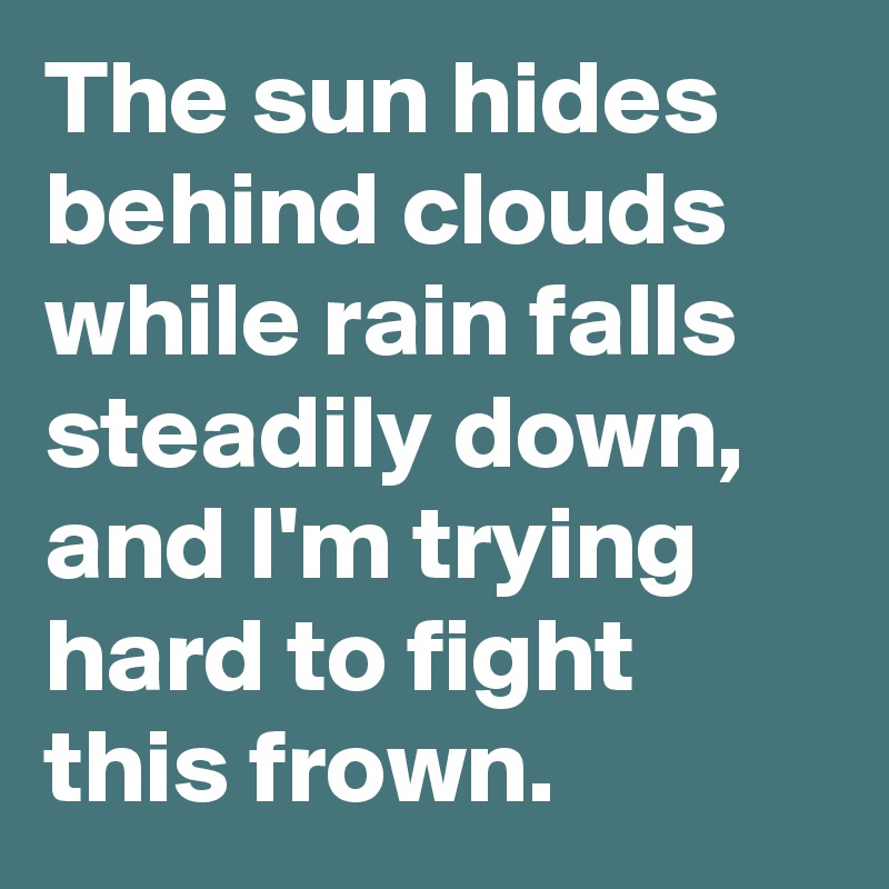 The sun hides behind clouds while rain falls steadily down, and I'm trying hard to fight this frown.