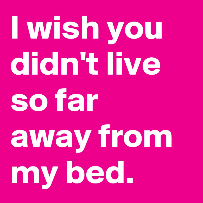 I wish you didn't live so far away from my bed.