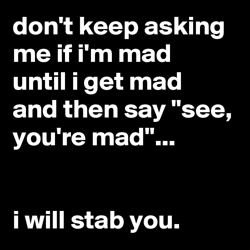 don't keep asking me if i'm mad until i get mad and then say "see, you're mad"...


i will stab you.