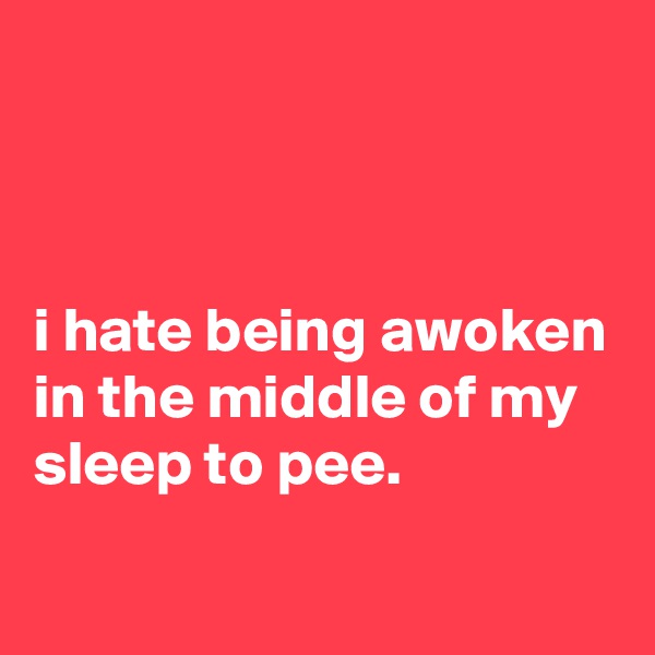



i hate being awoken in the middle of my sleep to pee.
