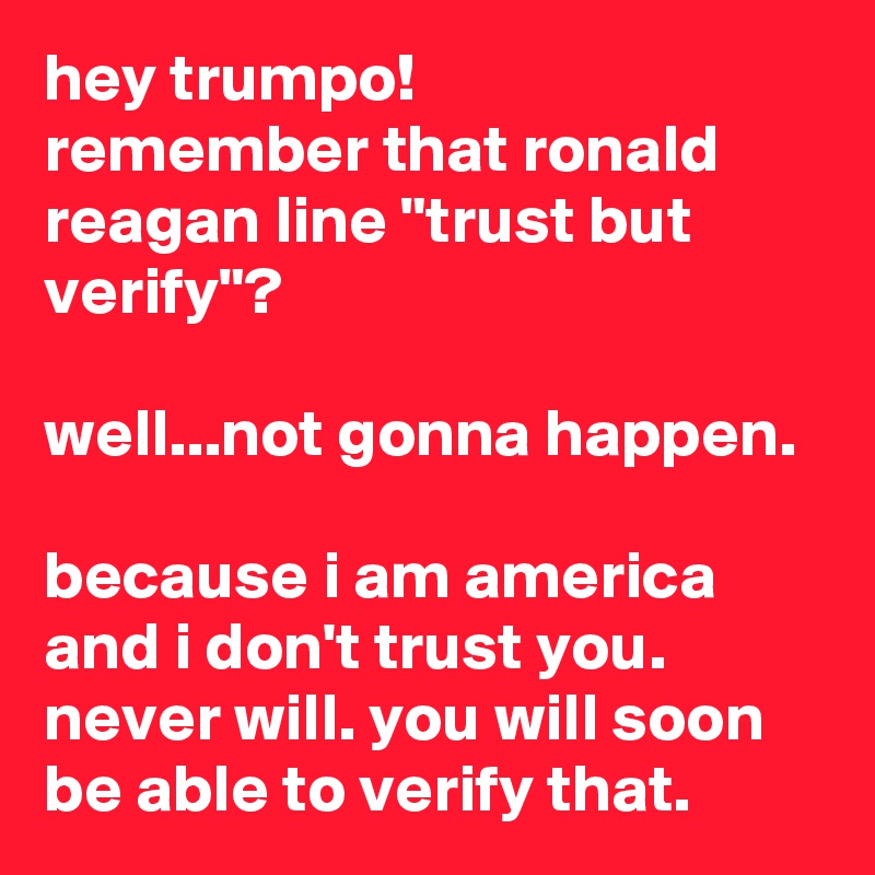 hey trumpo!
remember that ronald reagan line "trust but verify"?

well...not gonna happen.

because i am america and i don't trust you. never will. you will soon be able to verify that.
