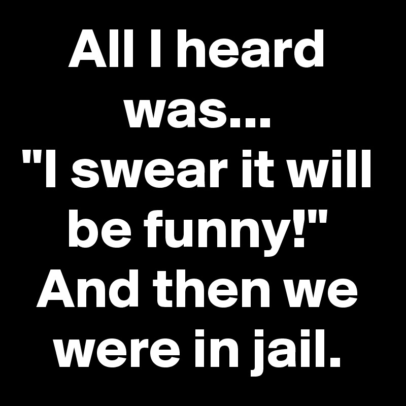 All I heard was...
"I swear it will be funny!"
And then we were in jail.