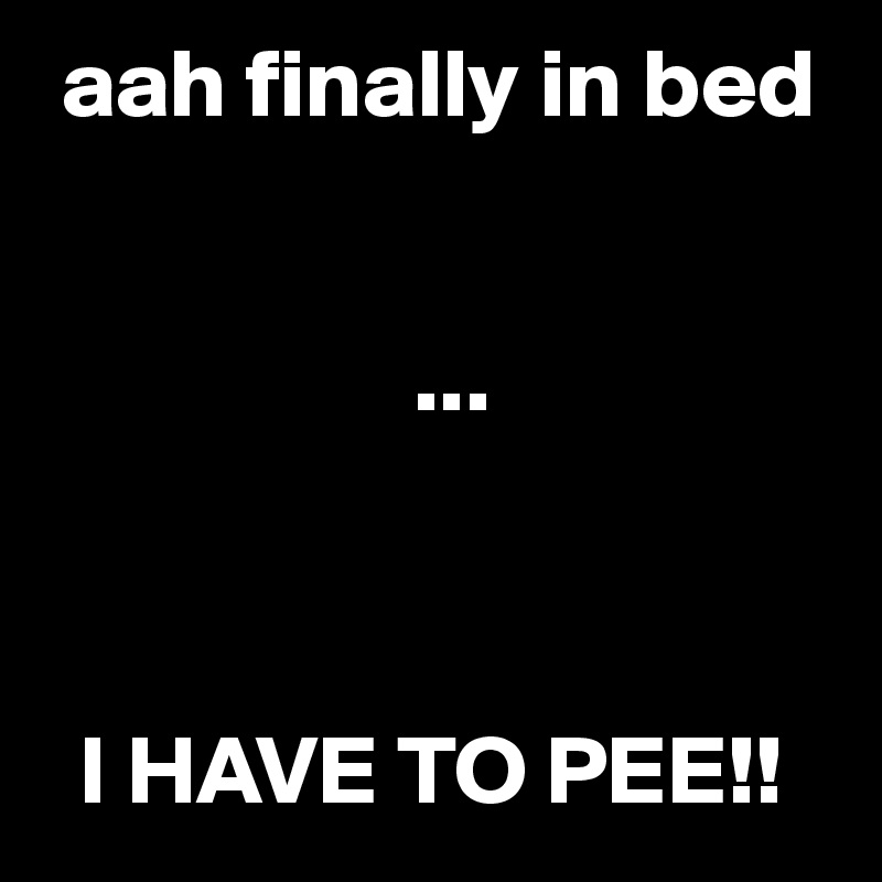  aah finally in bed


                   ...



  I HAVE TO PEE!!